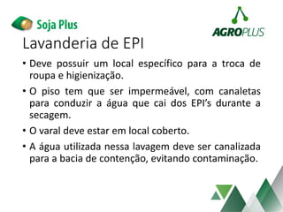 • Deve possuir um local específico para a troca de
roupa e higienização.
• O piso tem que ser impermeável, com canaletas
para conduzir a água que cai dos EPI’s durante a
secagem.
• O varal deve estar em local coberto.
• A água utilizada nessa lavagem deve ser canalizada
para a bacia de contenção, evitando contaminação.
Lavanderia de EPI
 