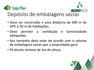 Depósito de embalagens vazias
• Deve ser construído a uma distância de 300 m de
APP, e 50 m de habitações.
• Deve permitir a ventilação e luminosidade
adequadas.
• Seu tamanho deve estar de acordo com o volume
de embalagens vazias que a propriedade gera.
• Pé direito mínimo de 3m de altura.
 