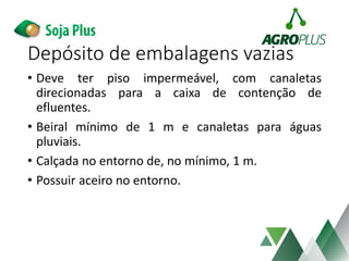 • Deve ter piso impermeável, com canaletas
direcionadas para a caixa de contenção de
efluentes.
• Beiral mínimo de 1 m e canaletas para águas
pluviais.
• Calçada no entorno de, no mínimo, 1 m.
• Possuir aceiro no entorno.
Depósito de embalagens vazias
 