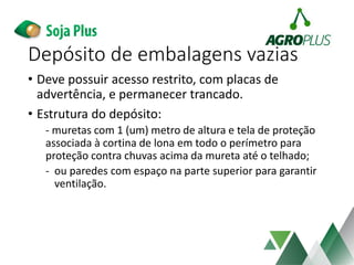 • Deve possuir acesso restrito, com placas de
advertência, e permanecer trancado.
• Estrutura do depósito:
- muretas com 1 (um) metro de altura e tela de proteção
associada à cortina de lona em todo o perímetro para
proteção contra chuvas acima da mureta até o telhado;
- ou paredes com espaço na parte superior para garantir
ventilação.
Depósito de embalagens vazias
 