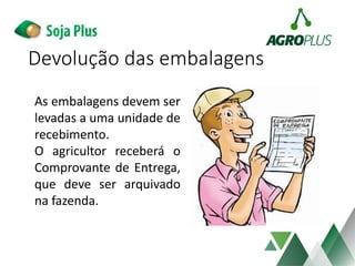 Devolução das embalagens
As embalagens devem ser
levadas a uma unidade de
recebimento.
O agricultor receberá o
Comprovante de Entrega,
que deve ser arquivado
na fazenda.
 