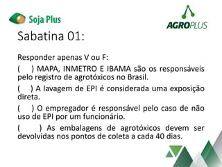 Sabatina 01:
Responder apenas V ou F:
( ) MAPA, INMETRO E IBAMA são os responsáveis
pelo registro de agrotóxicos no Brasil.
( ) A lavagem de EPI é considerada uma exposição
direta.
( ) O empregador é responsável pelo caso de não
uso de EPI por um funcionário.
( ) As embalagens de agrotóxicos devem ser
devolvidas nos pontos de coleta a cada 40 dias.
 