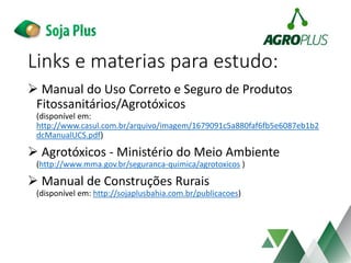 Links e materias para estudo:
 Manual do Uso Correto e Seguro de Produtos
Fitossanitários/Agrotóxicos
(disponível em:
http://www.casul.com.br/arquivo/imagem/1679091c5a880faf6fb5e6087eb1b2
dcManualUCS.pdf)
 Agrotóxicos - Ministério do Meio Ambiente
(http://www.mma.gov.br/seguranca-quimica/agrotoxicos )
 Manual de Construções Rurais
(disponível em: http://sojaplusbahia.com.br/publicacoes)
 