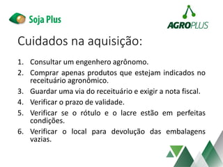 Cuidados na aquisição:
1. Consultar um engenhero agrônomo.
2. Comprar apenas produtos que estejam indicados no
receituário agronômico.
3. Guardar uma via do receituário e exigir a nota fiscal.
4. Verificar o prazo de validade.
5. Verificar se o rótulo e o lacre estão em perfeitas
condições.
6. Verificar o local para devolução das embalagens
vazias.
 