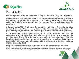 Para casa:
Você chegou na propriedade do Sr. João para aplicar o programa Soja Plus.
Ao conhecer a propriedade, você constatou que o depósito de agrotóxico
fica dentro do galpão de máquinas. O Sr. João prefere deixar assim pois
acha que é o local mais seguro, pois ele costuma fazer grandes compras de
produtos.
A lavagem dos EPI’s é feita por funcionários treinados. O Sr. João arquiva
os certificados do treinamento, porém, não há uma estrutura adequada
para a lavagem (é utilizado um tanque que fica nos fundos do alojamento).
A respeito das embalagens vazias, o Sr. João afirmou que não há
necessidade de se construir um depósito para elas, pois a central de
recolhimento fica a 5km de sua propriedade. As embalagens vazias são
lavadas e jogadas diretamente na caçamba de um caminhão. Assim que o
caminhão fica cheio, as embalagens são levadas para a central (mais ou
menos a cada 10 dias).
Prepare uma recomendação para o Sr. João, de forma clara e objetiva.
Para convencê-lo, utilize argumentos de acordo com as normas em vigor.
 