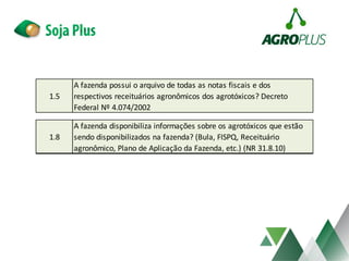 1.5
A fazenda possui o arquivo de todas as notas fiscais e dos
respectivos receituários agronômicos dos agrotóxicos? Decreto
Federal Nº 4.074/2002
1.8
A fazenda disponibiliza informações sobre os agrotóxicos que estão
sendo disponibilizados na fazenda? (Bula, FISPQ, Receituário
agronômico, Plano de Aplicação da Fazenda, etc.) (NR 31.8.10)
 