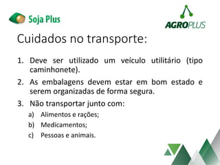 Cuidados no transporte:
1. Deve ser utilizado um veículo utilitário (tipo
caminhonete).
2. As embalagens devem estar em bom estado e
serem organizadas de forma segura.
3. Não transportar junto com:
a) Alimentos e rações;
b) Medicamentos;
c) Pessoas e animais.
 