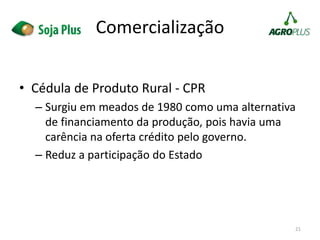 • Cédula de Produto Rural - CPR
– Surgiu em meados de 1980 como uma alternativa
de financiamento da produção, pois havia uma
carência na oferta crédito pelo governo.
– Reduz a participação do Estado
21
Comercialização
 