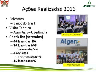 Ações Realizadas 2016
• Palestras
– Banco do Brasil
• Visita Técnica
– Algar Agro– Uberlândia
• Check list (fazendas)
– 40 fazendas BA
– 30 fazendas MG
• recomendações)
– 4 revisitas
• Discussão produtor
– 15 fazendas MS
Palestra BB - Uberlândia
Visita Algar Agro
 
