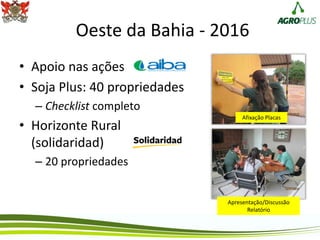 Oeste da Bahia - 2016
• Apoio nas ações
• Soja Plus: 40 propriedades
– Checklist completo
• Horizonte Rural
(solidaridad)
– 20 propriedades
Apresentação/Discussão
Relatório
Afixação Placas
 