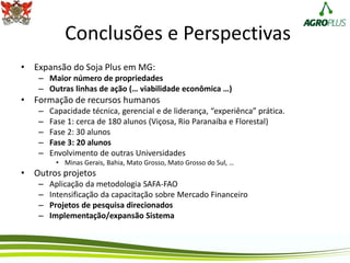 Conclusões e Perspectivas
• Expansão do Soja Plus em MG:
– Maior número de propriedades
– Outras linhas de ação (… viabilidade econômica …)
• Formação de recursos humanos
– Capacidade técnica, gerencial e de liderança, “experiênca” prática.
– Fase 1: cerca de 180 alunos (Viçosa, Rio Paranaíba e Florestal)
– Fase 2: 30 alunos
– Fase 3: 20 alunos
– Envolvimento de outras Universidades
• Minas Gerais, Bahia, Mato Grosso, Mato Grosso do Sul, …
• Outros projetos
– Aplicação da metodologia SAFA-FAO
– Intensificação da capacitação sobre Mercado Financeiro
– Projetos de pesquisa direcionados
– Implementação/expansão Sistema
 