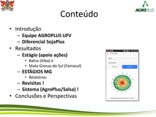 Conteúdo
• Introdução
– Equipe AGROPLUS UFV
– Diferencial SojaPlus
• Resultados
– Estágio (apoio ações)
• Bahia (Aiba) e
• Mato Grosso do Sul (Famasul)
– ESTÁGIOS MG
• Relatórios
– Revisitas !
– Sistema (AgroPlus/Salsa) !
• Conclusões e Perspectivas
 
