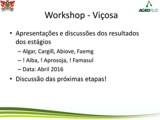 Workshop - Viçosa
• Apresentações e discussões dos resultados
dos estágios
– Algar, Cargill, Abiove, Faemg
– ! Aiba, ! Aprosoja, ! Famasul
– Data: Abril 2016
• Discussão das próximas etapas!
 
