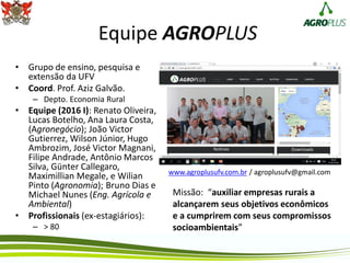Equipe AGROPLUS
• Grupo de ensino, pesquisa e
extensão da UFV
• Coord. Prof. Aziz Galvão.
– Depto. Economia Rural
• Equipe (2016 I): Renato Oliveira,
Lucas Botelho, Ana Laura Costa,
(Agronegócio); João Victor
Gutierrez, Wilson Júnior, Hugo
Ambrozim, José Victor Magnani,
Filipe Andrade, Antônio Marcos
Silva, Günter Callegaro,
Maximillian Megale, e Wilian
Pinto (Agronomia); Bruno Dias e
Michael Nunes (Eng. Agrícola e
Ambiental)
• Profissionais (ex-estagiários):
– > 80
Missão: “auxiliar empresas rurais a
alcançarem seus objetivos econômicos
e a cumprirem com seus compromissos
socioambientais”
www.agroplusufv.com.br / agroplusufv@gmail.com
 