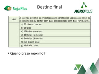 Destino final
• Qual o prazo máximo?
6.6
A fazenda devolve as embalagens de agrotóxicos vazias as centrais de
recolhimento ou postos com qual periodicidade (em dias)? (NR 31.9.1)
a) 30 dias ou menos
b) 60 dias
c) 120 dias (4 meses)
d) 180 dias (6 meses)
e) 240 dias (8 meses)
f) 365 dias (1 ano)
g) Mais de 1 ano
 