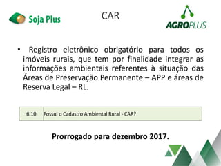 CAR
• Registro eletrônico obrigatório para todos os
imóveis rurais, que tem por finalidade integrar as
informações ambientais referentes à situação das
Áreas de Preservação Permanente – APP e áreas de
Reserva Legal – RL.
Prorrogado para dezembro 2017.
6.10 Possui o Cadastro Ambiental Rural - CAR?
 