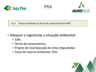PRA
• Adequar e regularizar a situação ambiental:
• CAR;
• Termo de compromisso;
• Projeto de recomposição de áreas degradadas;
• Cotas de reserva ambiental- CRA.
6.11 Possui certificado ou termo de compromisso do PRA?
 