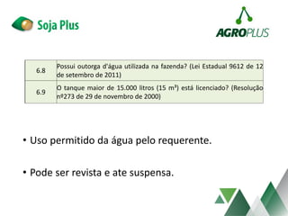 • Uso permitido da água pelo requerente.
• Pode ser revista e ate suspensa.
6.8
Possui outorga d'água utilizada na fazenda? (Lei Estadual 9612 de 12
de setembro de 2011)
6.9
O tanque maior de 15.000 litros (15 m³) está licenciado? (Resolução
nº273 de 29 de novembro de 2000)
 