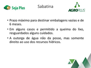 Sabatina
• Prazo máximo para destinar embalagens vazias e de
6 meses.
• Em alguns casos e permitido a queima do lixo,
resguardados alguns cuidados.
• A outorga de água não da posse, mas somente
direito ao uso dos recursos hídricos.
 