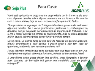 Para Casa:
Você está aplicando o programa na propriedade do Sr. Carlos e ele está
com algumas dúvidas sobre alguns processos na sua fazenda. De acordo
com o relato abaixo, faça as suas recomendações para o Sr. Carlos.
“Sou produtor de soja aqui do Triângulo Mineiro e gostaria de esclarecer
algumas dúvidas. Eu e meus funcionários juntamos as embalagens no
depósito, que foi projetado por um técnico de segurança do trabalho, e de
6 em 6 meses entrego na central de recolhimento, mas eu estou gastando
muito. Queria saber se posso deixar juntar por mais tempo.
Outra coisa. Os outros tipos de lixo aqui da fazenda eu queimo (papelão,
alguns embalagem e bag) porque é pouca coisa e não tem risco de
queimada, então não tem nenhum problema né?
Fiquei sabendo também que todo produtor tem que fazer um tal de CAR.
Você pode me explicar como que funciona, e o que eu preciso que fazer?
E uma última coisa, posso deixar lata de óleo, umas lâmpadas e bateria
num cantinho do barracão até juntar um caminhão para eu poder
entregar?”
 