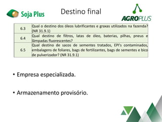 Destino final
• Empresa especializada.
• Armazenamento provisório.
6.3
Qual o destino dos óleos lubrificantes e graxas utilizados na fazenda?
(NR 31.9.1)
6.4
Qual destino de filtros, latas de óleo, baterias, pilhas, pneus e
lâmpadas fluorescentes?
6.5
Qual destino de sacos de sementes tratados, EPI's contaminados,
embalagens de foliares, bags de fertilizantes, bags de sementes e bico
de pulverizador? (NR 31.9.1)
 