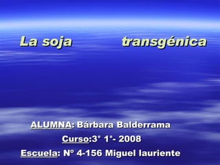 La soja  transgénica ALUMNA :   Bárbara Balderrama Curso :3° 1°- 2008 Escuela : Nº 4-156 Miguel lauriente 