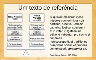 Um texto de referência
                      Velha
Nova Vulgata
                     Vulgata        Si quis autem libros ipsos
   (1979)
                     (c. 405)       integros cum omnibus suis
Texto normativo   Texto normativo   partibus, prout in Ecclesia
com João Paulo
       II
                    a partir de
                      Trento
                                    catholica legi consueverunt
   Trabalho          Trabalho       et in veteri vulgata latina
   completo         de revisão
                                    editione habentur, pro sacris et
  Equipe de                         canonicis
                  Equipe reduzida
 especialistas
                                    non susceperit, et traditiones
Fontes críticas   Fontes antigas
                                    praedictas sciens et prudens
                                    contempserit: anathema sit.

                                    Concílio de Trento, DS 1504
 