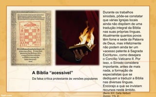 Durante os trabalhos
                                                    sinodais, pôde-se constatar
                                                    que várias Igrejas locais
                                                    ainda não dispõem de uma
                                                    tradução integral da Bíblia
                                                    nas suas próprias línguas.
                                                    Atualmente quantos povos
                                                    têm fome e sede da Palavra
                                                    de Deus, mas infelizmente
                                                    não podem ainda ter um
                                                    «acesso patente à Sagrada
                                                    Escritura», como desejara
                                                    o Concílio Vaticano II. Por
                                                    isso, o Sínodo considera
                                                    importante, antes de mais
                                                    nada, a formação de
A Bíblia “acessível”                                especialistas que se
Da falsa crítica protestante às versões populares   dediquem a traduzir a Bíblia
                                                    nas diversas línguas.
                                                    Encorajo a que se invistam
                                                    recursos neste âmbito.
                                                    (Bento XVI, Carta Verbum
                                                    Domini, 115, 2)
 