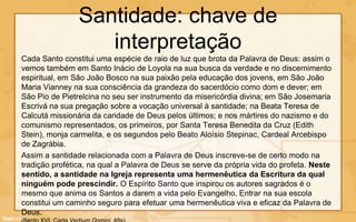 Santidade: chave de
                   interpretação
Cada Santo constitui uma espécie de raio de luz que brota da Palavra de Deus: assim o
vemos também em Santo Inácio de Loyola na sua busca da verdade e no discernimento
espiritual, em São João Bosco na sua paixão pela educação dos jovens, em São João
Maria Vianney na sua consciência da grandeza do sacerdócio como dom e dever; em
São Pio de Pietrelcina no seu ser instrumento da misericórdia divina; em São Josemaria
Escrivá na sua pregação sobre a vocação universal à santidade; na Beata Teresa de
Calcutá missionária da caridade de Deus pelos últimos; e nos mártires do nazismo e do
comunismo representados, os primeiros, por Santa Teresa Benedita da Cruz (Edith
Stein), monja carmelita, e os segundos pelo Beato Aloísio Stepinac, Cardeal Arcebispo
de Zagrábia.
Assim a santidade relacionada com a Palavra de Deus inscreve-se de certo modo na
tradição profética, na qual a Palavra de Deus se serve da própria vida do profeta. Neste
sentido, a santidade na Igreja representa uma hermenêutica da Escritura da qual
ninguém pode prescindir. O Espírito Santo que inspirou os autores sagrados é o
mesmo que anima os Santos a darem a vida pelo Evangelho. Entrar na sua escola
constitui um caminho seguro para efetuar uma hermenêutica viva e eficaz da Palavra de
Deus.
 