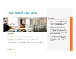 Travel Tripper Case Study
Results
+  Sojern generated $158,117
in room bookings for Travel
Tripper, a 16-to-1 ROI.

Objective
+  Test dynamic creative for each hotel destination.
+  Target customized ads relevant to consumers’ travel intent.

+  Met campaign goals in a
little over a month, serving
2,525,792 impressions and
beating estimated cost per
booking by 8%.

	
  

+  Campaign delivered 6.4%
cost of revenue (COR), as
opposed to 18–25% of
OTAs.

+  Drive bookings at a cost lower than Online Travel Agencies (OTAs).

17

 