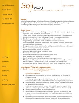 408-1401 Dupont Street


Toronto • Ontario
                            SojiBewaji
                             .                    creative • art direction • project management
                                                                                                            soji.ca/inspired



Canada • M6H 2B1


Tel: (416) 985-6576         Objective
                            To work within a challenging and fast paced Interactive/IT, Marketing & Creative Design environment,
soji.bewaji@mac.com         leading, inspiring and motivating the creative team to produce its best work yet. Accurately
                            present completed web/print projects to clients and executive management.



                            General Summary
                            •   Over 21-years commercial multimedia design experience — 16 years corporate and agency design
                                experience, 5 years interactive/IT creative direction
                            •   Capable project manager with a hands-on approach (where needed), with a solid track record
                            •   Extensive retail experience; 8 years at Canada’s #1 retailer — http://www.canadiantire.ca
                            •   Skilled concept designer (print and web) from creative brief to print/online
                            •   Integrated design approach: from print to user Interface design and multimedia
                            •   Successful team lead, independent, self-motivated team player with very strong computer skills
                            •   User Interface design (UI) specialist
                            •   Strong understanding of web design, including usability, compatibility, advantages and limitations
                            •   Creative while working within project constraints
                            •   Multiple-project initiation, planning and execution
                            •   Attention to detail, highly organized and deadline driven
                            •   Excellent communication skills
                            •   Proven track record of delivering effective creative design results
web design                  •   Ability to manage client expectations and suppliers
                            •   Quick creative thinker, thriving in a fast paced, ever changing environment
                            •   Advertising and Web experience span over 4 continents, with clients from Asia, Europe, North
print design                    America and Africa. The aforementioned include clients from Canada, USA, England,
                                Scotland, France, Germany, Sweden, South Africa, Nigeria, Ghana, Singapore and Australia
identity
                            Interactive and Print creative design experience
                            •   Sept ‘01 – Present: Canadian Tire Creative Services. Toronto.
photography                                         Associate Manager, Art Direction

                                    Creative Direction & Design
branding                        •   Creative and project management of the 400-page annual Canadian Tire catalogues for
                                    print and online use
                                •   Creative and project management of mini-catalogues, specialty flyers, advertisements,
packaging
                                    brochures and other marketing collateral that meet both marketing and strategic objectives
                                •   Continued creative integration across multiple media by providing creative direction to Print,
exhibition display design           POP and e-commerce retail website
                                •   Provided photography direction for products within multiple categories - apparel, kitchen
                                •   appliances, automotive, garden/patio furniture, sports/recreation, and others as needed
                                •   Provided print instructions and pre-press proof approvals
                                •   Partnering with creative team to develop concepts for advertising and positions for new
                                    products. Generating product names, imagery and headlines to support overall marketing
                                    strategies
                                •   Creative and project management of all print projects (retail, advertisements, catalogues)
                                    through all phases (layout, art, copy, production, photography, pre-press and printing)
 