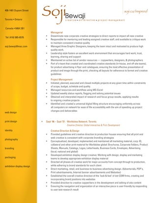 408-1401 Dupont Street


Toronto • Ontario
                            SojiBewaji
                             .                      creative • art direction • project management
                                                                                                                 soji.ca/inspired



Canada • M6H 2B1
                                    Managerial
                                •   Disseminate new corporate creative strategies to direct reports to impact all new creative
Tel: (416) 985-6576
                                •   Responsible for mentoring and leading assigned creative staff, and available to critique work
                                    to maintain consistent creative quality
soji.bewaji@mac.com             •   Managed three Graphic Designers, keeping the team intact and motivated to produce high
                                    quality work.
                                •   Leadership style fosters an excellent work environment that encourages hard work, trust,
                                    learning, sharing and support
                                •   Maintained an active list of vendor resources — copywriters, designers, & photographers
                                •   Part of a team that created and coordinated creative standards (in-house, and off site teams),
                                    for product advertising in flyer and catalogues, ensuring the most effective presentation of
                                    product and image through the print, checking all layouts for adherence to format and creative
                                    guidelines

                                    Project Management
                                •   Initiated, planned, executed and closed multiple projects at any given time within constraints
                                    of scope, budget, schedule and quality
                                •   Managed resources and workflow using MS-Excel
                                •   Updated weekly status reports, flagging and solving potential issues
                                •   Obtained and interpreted impact of research and focus group results, applying results
                                    to ongoing creative projects
                                •   Identified and created a universal digital filling structure encouraging uniformity across
                                    all computers on network for ease of file accessibility with the aim of speeding up project
                                    changes and deliverables
web design


print design                •   Sept '96 – Sept ‘01: Worldsites Network. Toronto.
                                                     Creative Director, Global Interactive & Print Development

identity                            Creative Direction & Design
                                •   Provided guidelines and creative direction to production houses ensuring that all print and
                                    web creative is consistent with corporate branding strategies
photography
                                •   Conceptualized, developed, implemented and maintained all marketing material, corp. ID,
                                    collateral and other print material for Worldsites global: Brochures, Corporate Folders, Product
branding                            Sheets, Manuals, Catalogs, Logos, Letterheads, Business Cards, Envelopes, Advertising
                                    (local, national and global)
                                •   Developed exhibition display design creative: Working with design, display and marketing
packaging                           teams to develop appropriate exhibition display material
                                •   Directed all phases of creative work for major accounts from concept through to production,
exhibition display design           while adhering to brand standards for each client
                                •   Direct marketing, retail, and business-to-business advertising design. (Advertorials, POP's,
                                    Print advertisements, Internet banner advertisements and Websites)
                                •   Established the overall creative direction of the 'look & feel' of dot COM firms, creating and
                                    incorporating brand positions into websites
                                •   Provided direction to creative copywriters in the development and editing of site content
                                •   Ensuring the navigation and organization of an interactive piece is user-friendly by responding
                                    to user test research result
 