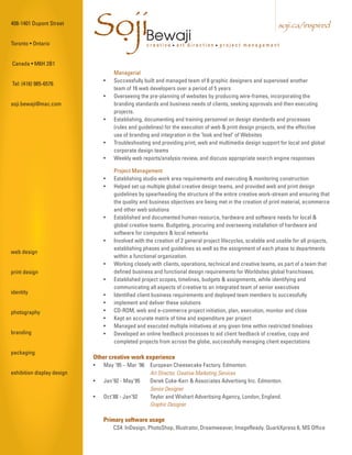 408-1401 Dupont Street


Toronto • Ontario
                            SojiBewaji
                             .                    creative • art direction • project management
                                                                                                             soji.ca/inspired



Canada • M6H 2B1
                                    Managerial
                                •   Successfully built and managed team of 8 graphic designers and supervised another
Tel: (416) 985-6576
                                    team of 16 web developers over a period of 5 years
                                •   Overseeing the pre-planning of websites by producing wire-frames, incorporating the
soji.bewaji@mac.com                 branding standards and business needs of clients, seeking approvals and then executing
                                    projects.
                                •   Establishing, documenting and training personnel on design standards and processes
                                    (rules and guidelines) for the execution of web & print design projects, and the effective
                                    use of branding and integration in the "look and feel" of Websites
                                •   Troubleshooting and providing print, web and multimedia design support for local and global
                                    corporate design teams
                                •   Weekly web reports/analysis review, and discuss appropriate search engine responses

                                    Project Management
                                •   Establishing studio work area requirements and executing & monitoring construction
                                •   Helped set up multiple global creative design teams, and provided web and print design
                                    guidelines by spearheading the structure of the entire creative work-stream and ensuring that
                                    the quality and business objectives are being met in the creation of print material, ecommerce
                                    and other web solutions
                                •   Established and documented human resource, hardware and software needs for local &
                                    global creative teams. Budgeting, procuring and overseeing installation of hardware and
                                    software for computers & local networks
                                •   Involved with the creation of 2 general project lifecycles, scalable and usable for all projects,
                                    establishing phases and guidelines as well as the assignment of each phase to departments
web design
                                    within a functional organization.
                                •   Working closely with clients, operations, technical and creative teams, as part of a team that
print design                        defined business and functional design requirements for Worldsites global franchisees.
                                •   Established project scopes, timelines, budgets & assignments, while identifying and
                                    communicating all aspects of creative to an integrated team of senior executives
identity                        •   Identified client business requirements and deployed team members to successfully
                                •   implement and deliver these solutions
photography                     •   CD-ROM, web and e-commerce project initiation, plan, execution, monitor and close
                                •   Kept an accurate matrix of time and expenditure per project
                                •   Managed and executed multiple initiatives at any given time within restricted timelines
branding                        •   Developed an online feedback processes to aid client feedback of creative, copy and
                                    completed projects from across the globe, successfully managing client expectations
packaging
                            Other creative work experience
                            •   May '95 – Mar '96 European Cheesecake Factory. Edmonton.
exhibition display design                         Art Director, Creative Marketing Services
                            •   Jan'92 - May'95   Derek Coke-Kerr & Associates Advertisng Inc. Edmonton.
                                                  Senior Designer
                            •   Oct'88 - Jan’92   Taylor and Wishart Advertising Agency, London, England.
                                                  Graphic Designer

                                Primary software usage
                                    CS4: InDesign, PhotoShop, Illustrator, Dreamweaver, ImageReady. QuarkXpress 6, MS Office
 