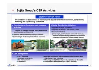 □ Sojitz Group's CSR Activities

                                                  Sojitz Group CSR Policy
       We will strive to do business in harmony with society and the environment, consistently
       honoring the Sojitz Group Statement.

■ Contribution to Society through business                                  ■ Social Contribution Initiatives
  activities                                                                ●Support of the Sojitz Foundation
                                                                            ●Support of the Nagaoka Zen Training Center
     Through its business activities, Sojitz helps resolve
   social issues around the world.                                          ●Grassroots initiatives
                                                                              (For example, participation in community cleanups,
●Operation of environmentally friendly businesses
                                                                               donation of Japanese language books to universities
●Contributing to the development of local economies                            in Vietnam and collection of used postage stamps)




                                                                            1963 Nagaoka Zen Training Center
                      Solar Power Generation   Afforestation and Woodchip                                              Meeting of students with scholarships funded as part
                                                                            established to develop and educate human
Bioenergy Business    Business                 Manufacturing Business                                                   of Sojitz Foundation's support and funding activities
                                                                            resources through Zen.



■ CSR Management
           ●CSR Committee                                    ●Adequate information disclosure and communication with
           ●Corporate governance                               shareholders and investors
           ●Risk management                                  ●HR management (HR development, promotion of diversity)
           ●Compliance                                       ●Environmental management (ISO 14001 certified)

                                                                                                                                                  Copyright © Sojitz Corporation 2009   13
 
