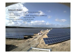 □ Solar Park
Solarpark Mixdorf
 ○ Location:                 Mixdorf, Germany (Brandenburg state)
Actual achievement on Solar Park Business
 ○ Start of Operation:       July 2011.
 ○ Performance Capacity:      24.164 MW    (Energy Production: 24,8MWh p.a)
  Sojitz Solar Betzweiler GmbH
 ○ Shareholder :              Sojitz Europe plc. 100%
 ○ Power Purchase Agreement: E.ON edis (20 years)
   ○ Location:
 ○ No. of Modules:     99,792 modules
                                      Betzweiler, Germany (Baden-Wurttemberg state)
   ○ Start of Operation:
 ○ Area:               81ha           January 2010.
   ○ Performance Capacity:            2.981 MW (Energy Production: 3MWh p.a)
   ○ Shareholder :                    Sojitz Europe plc. 100%
   ○ Power Purchase Agreement: EnBW (20 years)
   ○ No. of Modules:                  16,848 modules
   ○ Area:                            12ha




                                                                              Copyright © Sojitz Corporation 2009   24
 