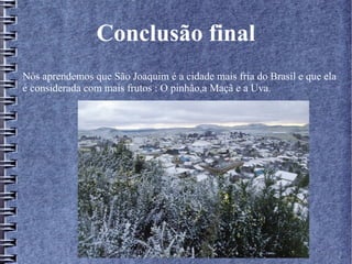 Conclusão final
Nós aprendemos que São Joaquim é a cidade mais fria do Brasil e que ela
é considerada com mais frutos : O pinhão,a Maçã e a Uva.
 