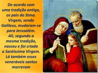 De acordo com
uma tradição antiga,
os pais do Stma.
Virgem, sendo
Galileus, mudaram-se
para Jerusalém.
Ali, segundo a
mesma tradição,
nasceu e foi criada
a Santíssima Virgem.
Lá também esses
veneráveis ​​santos
morreram
 