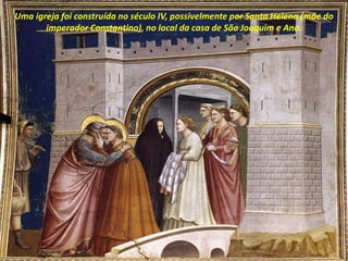 Uma igreja foi construída no século IV, possivelmente por Santa Helena (mãe do
imperador Constantino), no local da casa de São Joaquim e Ana.
 