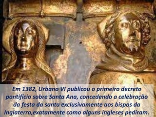Em 1382, Urbano VI publicou o primeiro decreto
pontifício sobre Santa Ana, concedendo a celebração
da festa da santa exclusivamente aos bispos da
Inglaterra,exatamente como alguns ingleses pediram.
 