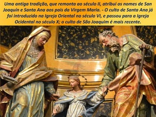 Uma antiga tradição, que remonta ao século II, atribui os nomes de San
Joaquín e Santa Ana aos pais da Virgem Maria. - O culto de Santa Ana já
foi introduzido na Igreja Oriental no século VI, e passou para a Igreja
Ocidental no século X; o culto de São Joaquim é mais recente.
 