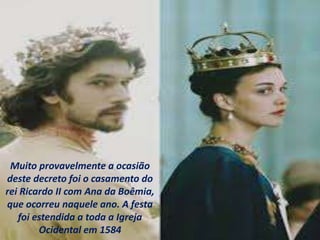Muito provavelmente a ocasião
deste decreto foi o casamento do
rei Ricardo II com Ana da Boêmia,
que ocorreu naquele ano. A festa
foi estendida a toda a Igreja
Ocidental em 1584
 