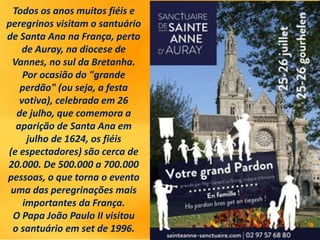 Todos os anos muitos fiéis e
peregrinos visitam o santuário
de Santa Ana na França, perto
de Auray, na diocese de
Vannes, no sul da Bretanha.
Por ocasião do "grande
perdão" (ou seja, a festa
votiva), celebrada em 26
de julho, que comemora a
aparição de Santa Ana em
julho de 1624, os fiéis
(e espectadores) são cerca de
20.000. De 500.000 a 700.000
pessoas, o que torna o evento
uma das peregrinações mais
importantes da França.
O Papa João Paulo II visitou
o santuário em set de 1996.
 
