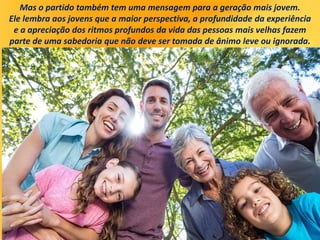 Mas o partido também tem uma mensagem para a geração mais jovem.
Ele lembra aos jovens que a maior perspectiva, a profundidade da experiência
e a apreciação dos ritmos profundos da vida das pessoas mais velhas fazem
parte de uma sabedoria que não deve ser tomada de ânimo leve ou ignorada.
 