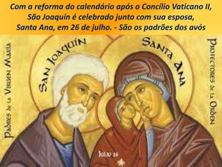 Com a reforma do calendário após o Concílio Vaticano II,
São Joaquín é celebrado junto com sua esposa,
Santa Ana, em 26 de julho. - São os padrões dos avós
 