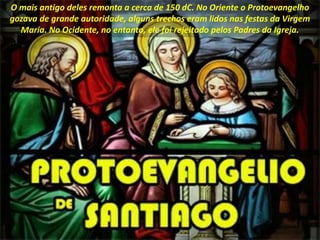 O mais antigo deles remonta a cerca de 150 dC. No Oriente o Protoevangelho
gozava de grande autoridade, alguns trechos eram lidos nas festas da Virgem
Maria. No Ocidente, no entanto, ele foi rejeitado pelos Padres da Igreja.
 