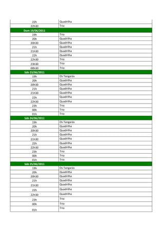 22h        Quadrilha
     22h30       Trio
Dom 19/06/2011
      19h        Trio
      20h        Quadrilha
     20h30       Quadrilha
      21h        Quadrilha
     21h30       Quadrilha
      22h        Quadrilha
     22h30       Trio
     23h30       Trio
     00h30       Trio
Sáb 23/06/2011
      19h        Os Tangarás
      20h        Quadrilha
     20h30       Quadrilha
      21h        Quadrilha
     21h30       Quadrilha
      22h        Quadrilha
     22h30       Quadrilha
      23h        Trio
      00h        Trio
      01h        Trio
Sáb 24/06/2011
      19h        Os Tangarás
      20h        Quadrilha
     20h30       Quadrilha
      21h        Quadrilha
     21h30       Quadrilha
      22h        Quadrilha
     22h30       Quadrilha
      23h        Trio
      00h        Trio
      01h        Trio
Sáb 25/06/2011
      19h        Os Tangarás
      20h        Quadrilha
     20h30       Quadrilha
      21h        Quadrilha
    21h30        Quadrilha
     22h         Quadrilha
    22h30        Quadrilha
     23h         Trio
     00h         Trio
                 Trio
     01h
 