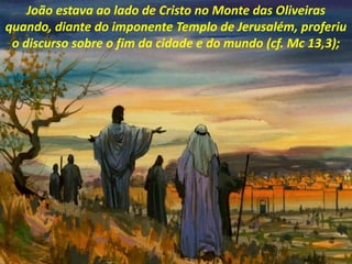 João estava ao lado de Cristo no Monte das Oliveiras
quando, diante do imponente Templo de Jerusalém, proferiu
o discurso sobre o fim da cidade e do mundo (cf. Mc 13,3);
 