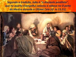 Segundo a tradição, João é "o discípulo predileto",
que no quarto Evangelho colocou a cabeça no O peito
do Mestre durante a Última Ceia (cf. Jo 13,21),
 
