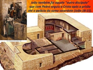 João também foi aquele "outro discípulo"
que com Pedro seguiu a Cristo após a prisão
até o palácio do sumo sacerdote (João 18:15).
 