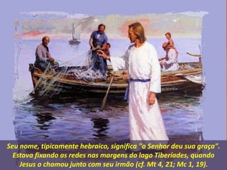 Seu nome, tipicamente hebraico, significa "o Senhor deu sua graça".
Estava fixando as redes nas margens do lago Tiberíades, quando
Jesus o chamou junto com seu irmão (cf. Mt 4, 21; Mc 1, 19).
 